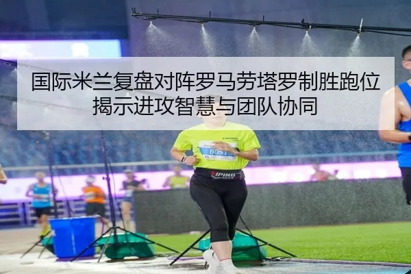 国际米兰复盘对阵罗马劳塔罗制胜跑位揭示进攻智慧与团队协同