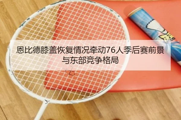 恩比德膝盖恢复情况牵动76人季后赛前景与东部竞争格局