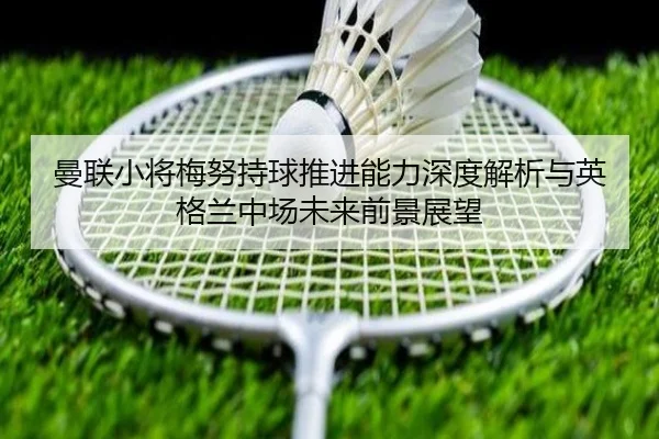 曼联小将梅努持球推进能力深度解析与英格兰中场未来前景展望