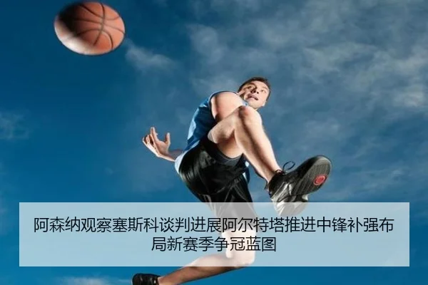 阿森纳观察塞斯科谈判进展阿尔特塔推进中锋补强布局新赛季争冠蓝图