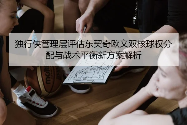 独行侠管理层评估东契奇欧文双核球权分配与战术平衡新方案解析