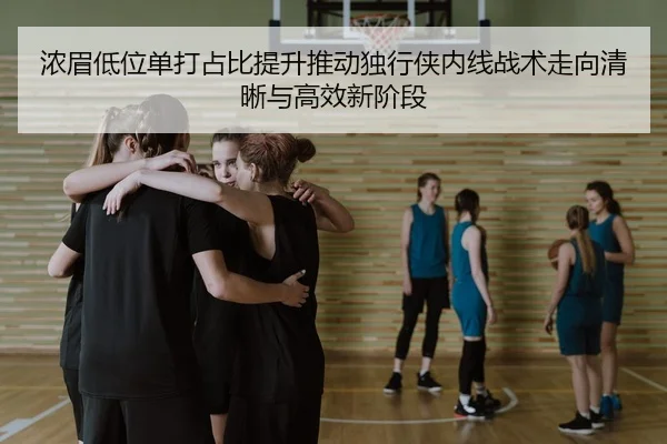 浓眉低位单打占比提升推动独行侠内线战术走向清晰与高效新阶段